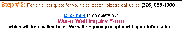 Text Box: Step # 3: For an exact quote for your application, please call us at  (325) 853-1000or Click here to complete our Water Well Inquiry Form which will be emailed to us. We will respond promptly with your information.